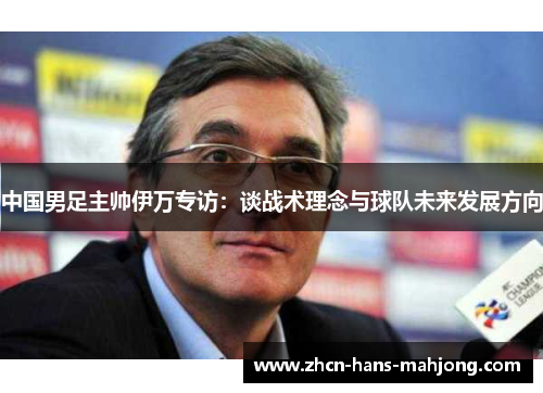 中国男足主帅伊万专访:谈战术理念与球队未来发展方向 中国男足主帅伊万专访:谈战术理念与球队未来发展方向