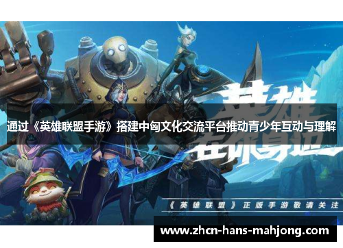 通过《英雄联盟手游》搭建中匈文化交流平台推动青少年互动与理解
